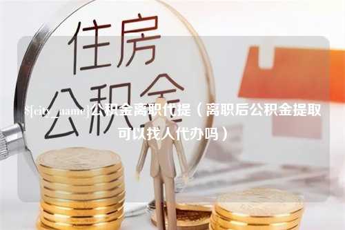 龙口公积金离职代提（离职后公积金提取可以找人代办吗）